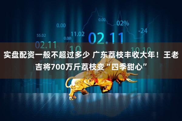 实盘配资一般不超过多少 广东荔枝丰收大年！王老吉将700万斤荔枝变“四季甜心”