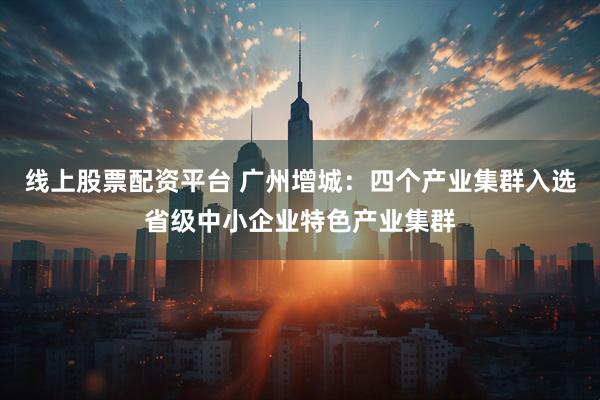 线上股票配资平台 广州增城:四个产业集群入选省级中小企业特色产业集群