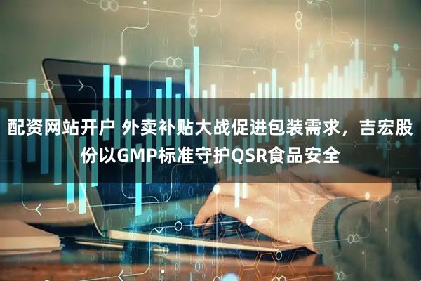 配资网站开户 外卖补贴大战促进包装需求，吉宏股份以GMP标准守护QSR食品安全