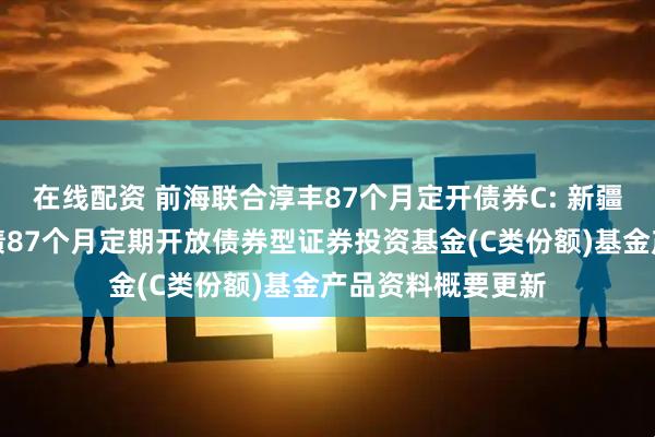 在线配资 前海联合淳丰87个月定开债券C: 新疆前海联合淳丰纯债87个月定期开放债券型证券投资基金(C类份额)基金产品资料概要更新