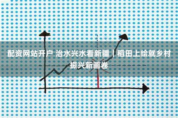 配资网站开户 治水兴水看新疆｜稻田上绘就乡村振兴新画卷