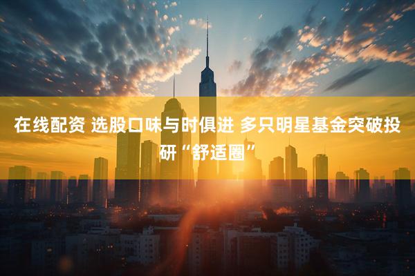 在线配资 选股口味与时俱进 多只明星基金突破投研“舒适圈”