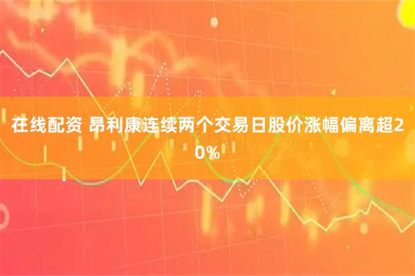 在线配资 昂利康连续两个交易日股价涨幅偏离超20%