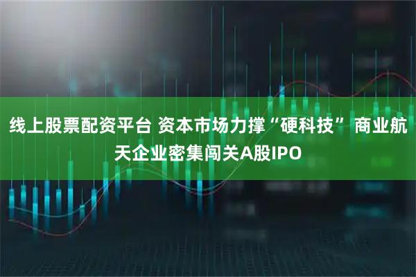 线上股票配资平台 资本市场力撑“硬科技” 商业航天企业密集闯关A股IPO