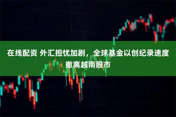 在线配资 外汇担忧加剧，全球基金以创纪录速度撤离越南股市