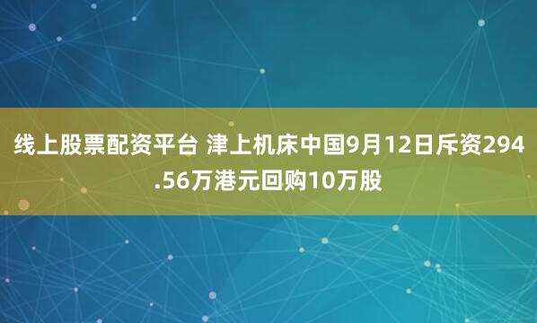 线上股票配资平台 津上机床中国9月12日斥资294.56万港元回购10万股