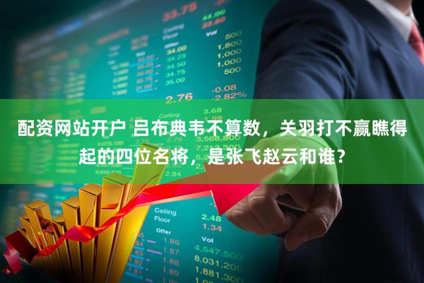 配资网站开户 吕布典韦不算数，关羽打不赢瞧得起的四位名将，是张飞赵云和谁？