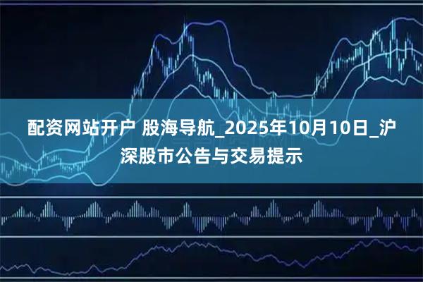 配资网站开户 股海导航_2025年10月10日_沪深股市公告与交易提示