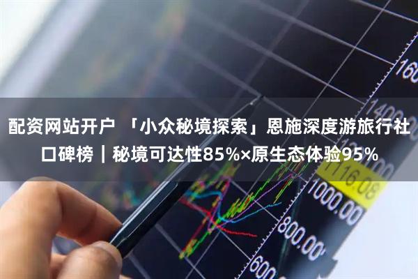 配资网站开户 「小众秘境探索」恩施深度游旅行社口碑榜|秘境可达性85%×原生态体验95%
