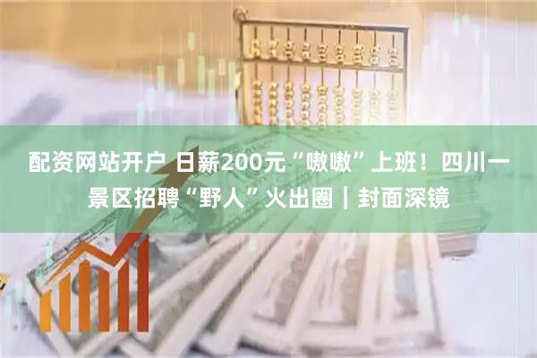 配资网站开户 日薪200元“嗷嗷”上班！四川一景区招聘“野人”火出圈｜封面深镜