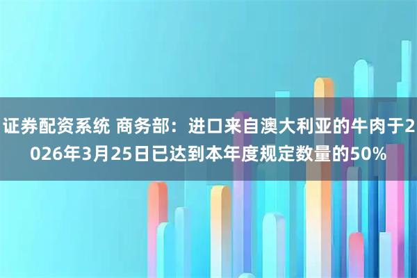 证券配资系统 商务部：进口来自澳大利亚的牛肉于2026年3月25日已达到本年度规定数量的50%