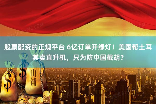 股票配资的正规平台 6亿订单开绿灯！美国帮土耳其卖直升机，只为防中国截胡？