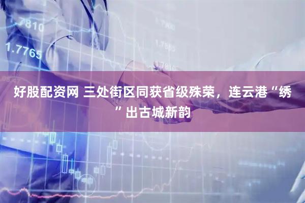 好股配资网 三处街区同获省级殊荣，连云港“绣”出古城新韵