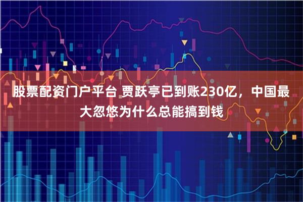 股票配资门户平台 贾跃亭已到账230亿,中国最大忽悠为什么总能搞到钱