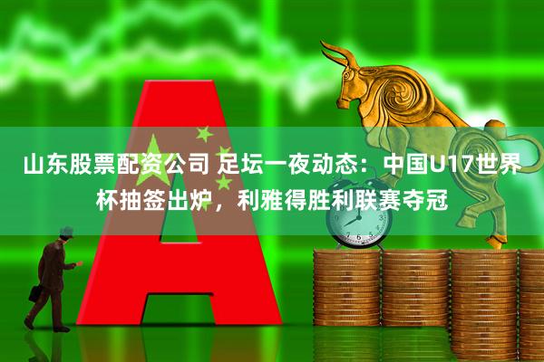 山东股票配资公司 足坛一夜动态：中国U17世界杯抽签出炉，利雅得胜利联赛夺冠