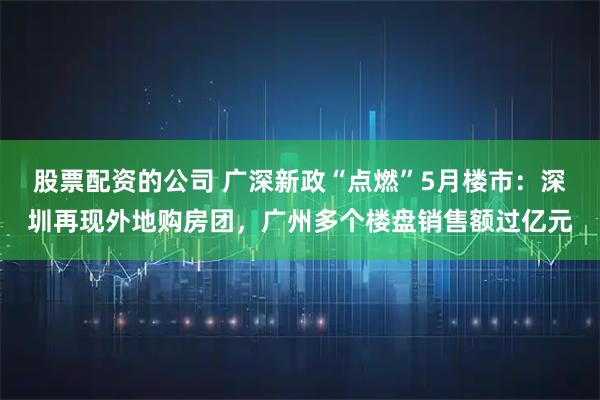 股票配资的公司 广深新政“点燃”5月楼市：深圳再现外地购房团，广州多个楼盘销售额过亿元