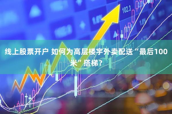 线上股票开户 如何为高层楼宇外卖配送“最后100米”搭梯?