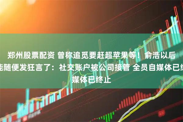 郑州股票配资 曾称追觅要赶超苹果等！俞浩以后不能随便发狂言了：社交账户被公司接管 全员自媒体已终止