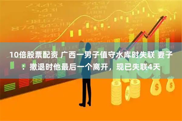 10倍股票配资 广西一男子值守水库时失联 妻子:撤退时他最后一个离开,现已失联4天