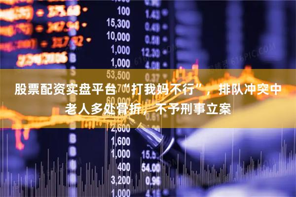 股票配资实盘平台 “打我妈不行”，排队冲突中老人多处骨折，不予刑事立案