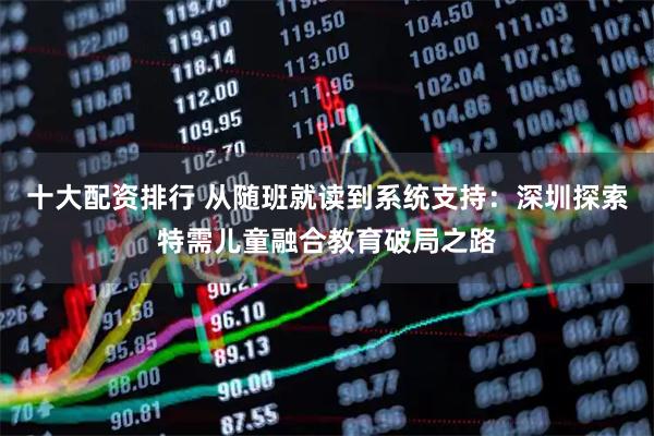 十大配资排行 从随班就读到系统支持：深圳探索特需儿童融合教育破局之路