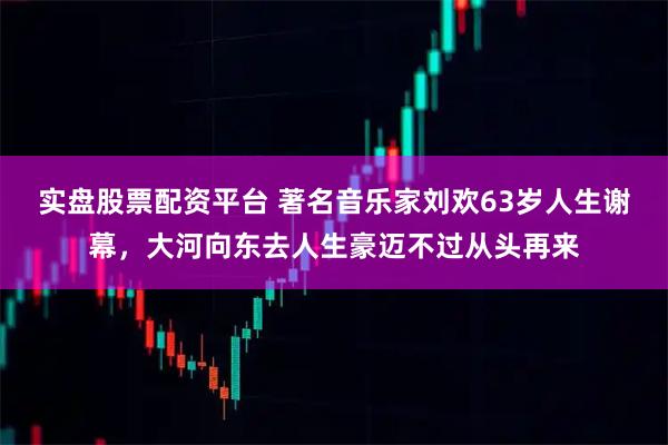 实盘股票配资平台 著名音乐家刘欢63岁人生谢幕，大河向东去人生豪迈不过从头再来